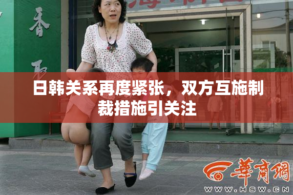 日韩关系再度紧张，双方互施制裁措施引关注