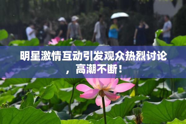 明星激情互动引发观众热烈讨论，高潮不断！