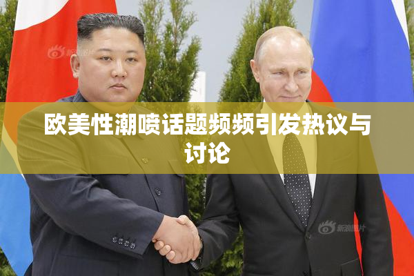 欧美性潮喷话题频频引发热议与讨论