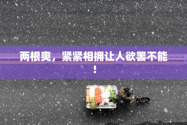 两根爽，紧紧相拥让人欲罢不能！