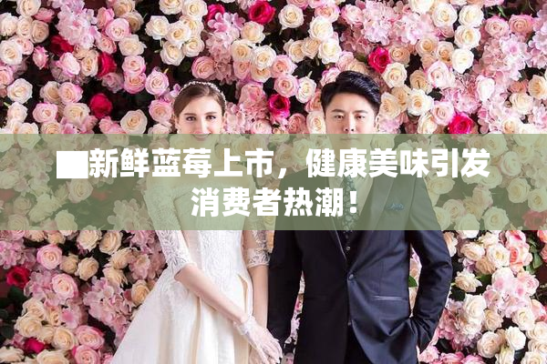 ▇新鲜蓝莓上市，健康美味引发消费者热潮！