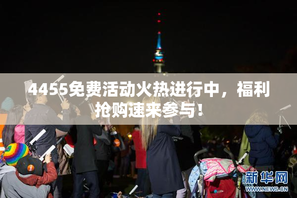 4455免费活动火热进行中，福利抢购速来参与！