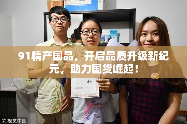 91精产国品，开启品质升级新纪元，助力国货崛起！