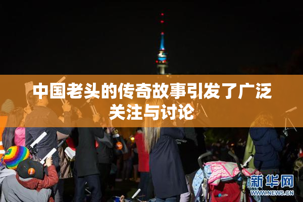 中国老头的传奇故事引发了广泛关注与讨论
