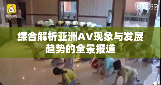 综合解析亚洲AV现象与发展趋势的全景报道
