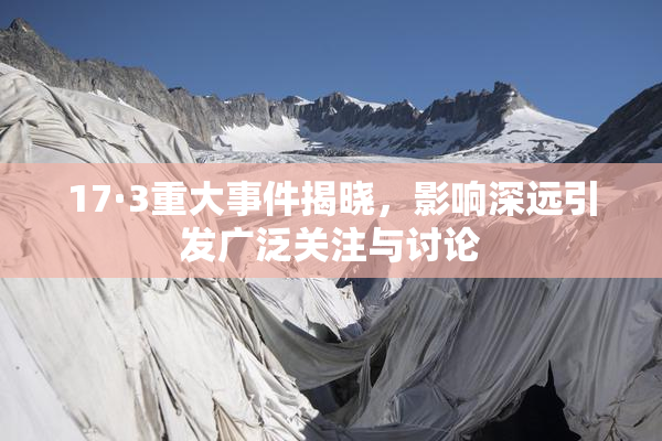 17·3重大事件揭晓，影响深远引发广泛关注与讨论