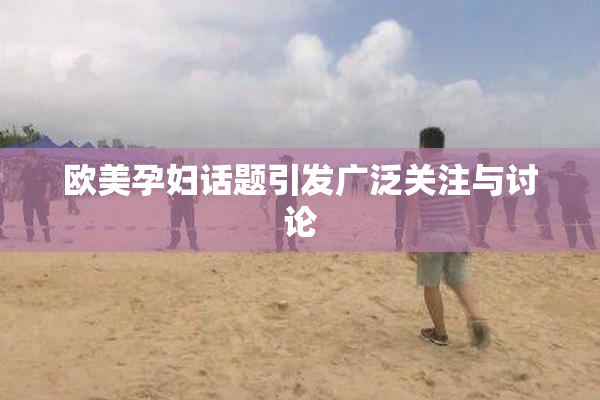 欧美孕妇话题引发广泛关注与讨论