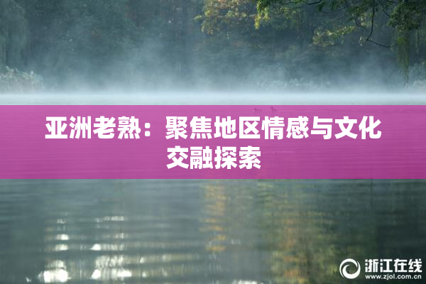 亚洲老熟：聚焦地区情感与文化交融探索
