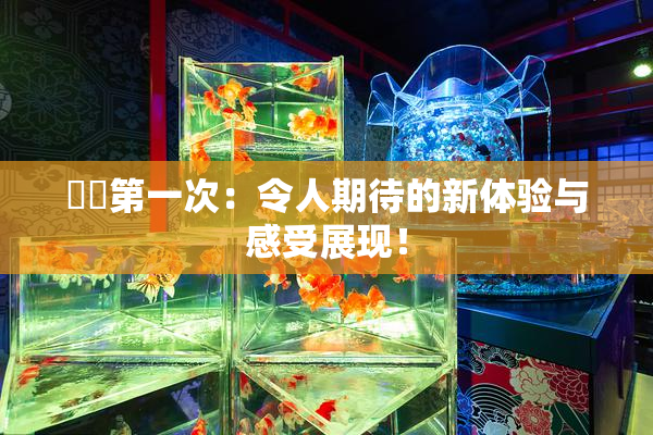 妺妺第一次：令人期待的新体验与感受展现！