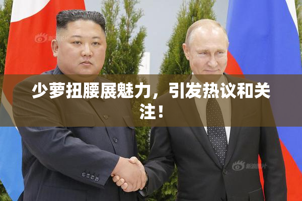 少萝扭腰展魅力，引发热议和关注！