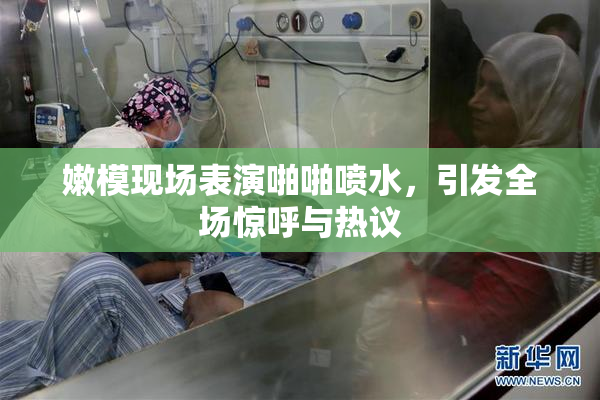 嫩模现场表演啪啪喷水，引发全场惊呼与热议
