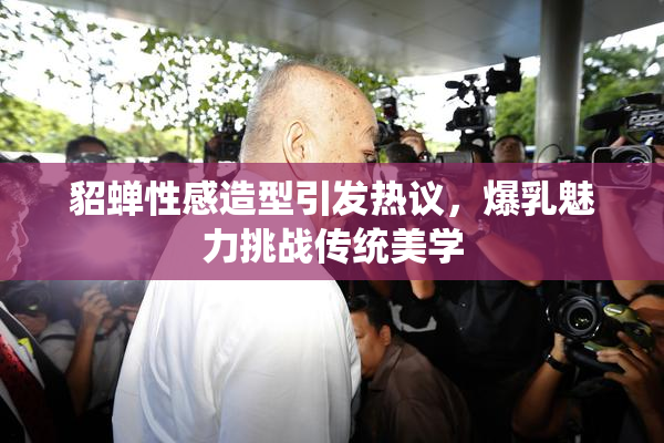 貂蝉性感造型引发热议，爆乳魅力挑战传统美学