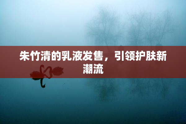 朱竹清的乳液发售，引领护肤新潮流