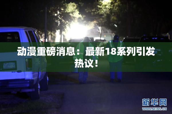 动漫重磅消息：最新18系列引发热议！
