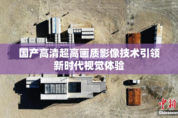 国产高清超高画质影像技术引领新时代视觉体验