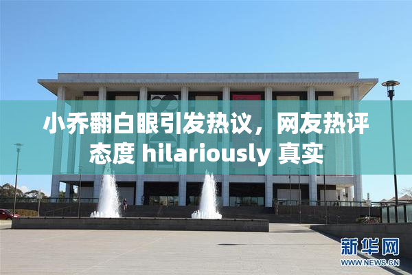 小乔翻白眼引发热议，网友热评态度 hilariously 真实