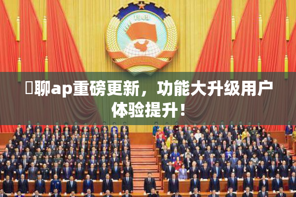 躶聊ap重磅更新，功能大升级用户体验提升！