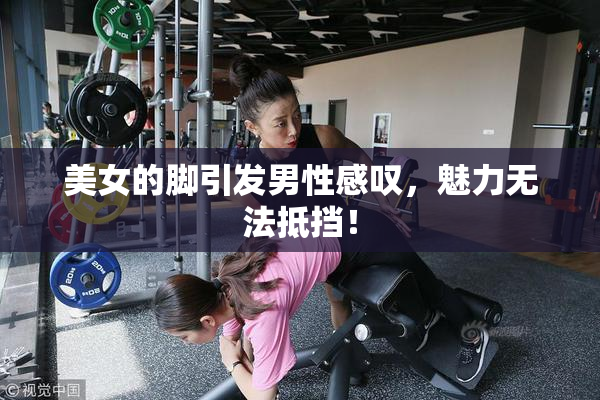 美女的脚引发男性感叹，魅力无法抵挡！