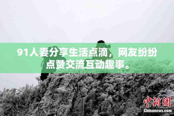91人妻分享生活点滴，网友纷纷点赞交流互动趣事。