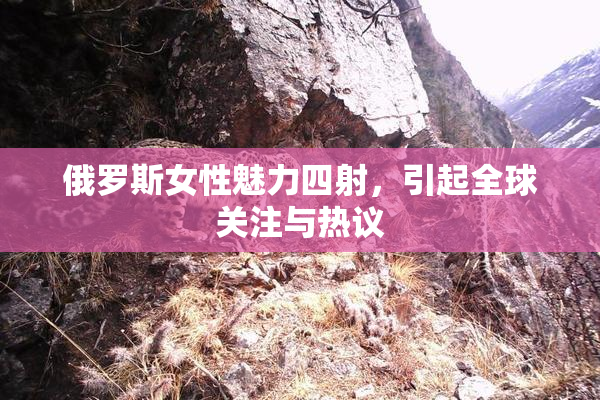 俄罗斯女性魅力四射，引起全球关注与热议
