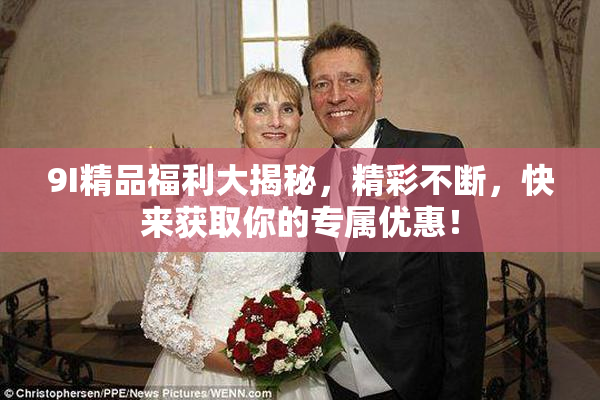 9I精品福利大揭秘，精彩不断，快来获取你的专属优惠！