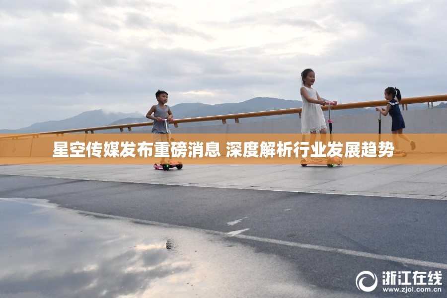 星空传媒发布重磅消息 深度解析行业发展趋势