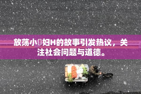 放荡小婬妇H的故事引发热议，关注社会问题与道德。