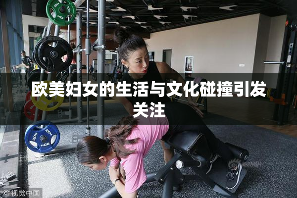 欧美妇女的生活与文化碰撞引发关注