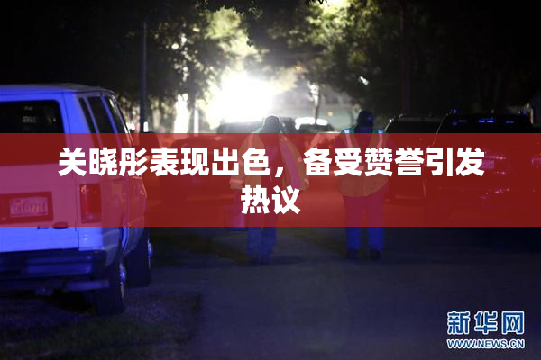 关晓彤表现出色，备受赞誉引发热议
