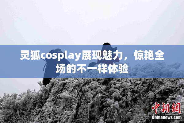 灵狐cosplay展现魅力，惊艳全场的不一样体验