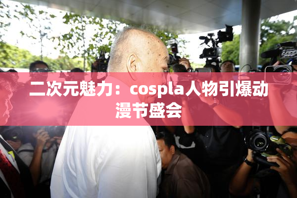 二次元魅力：cospla人物引爆动漫节盛会