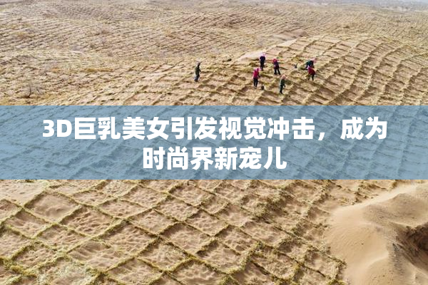 3D巨乳美女引发视觉冲击，成为时尚界新宠儿