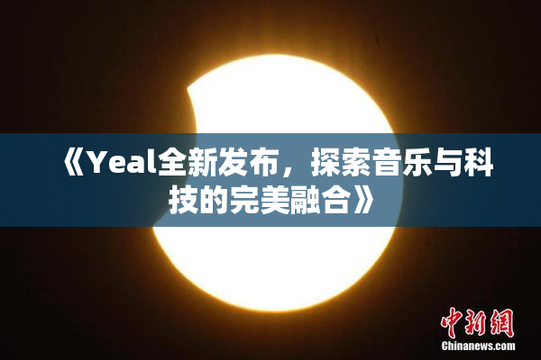 《Yeal全新发布，探索音乐与科技的完美融合》