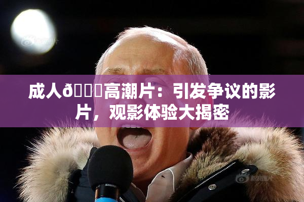 成人🔞高潮片：引发争议的影片，观影体验大揭密