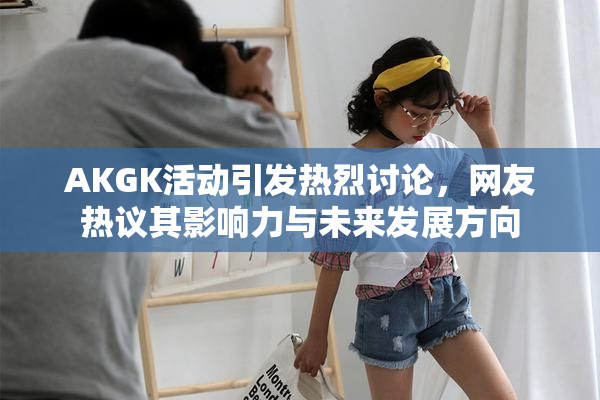 AKGK活动引发热烈讨论，网友热议其影响力与未来发展方向