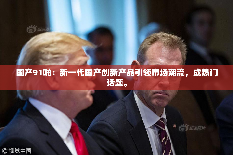 国产91啪：新一代国产创新产品引领市场潮流，成热门话题。