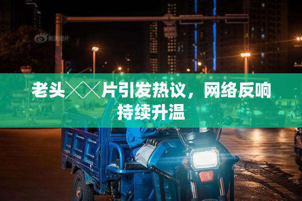 老头╳╳片引发热议，网络反响持续升温