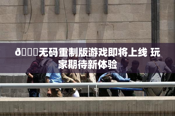 🔞无码重制版游戏即将上线 玩家期待新体验
