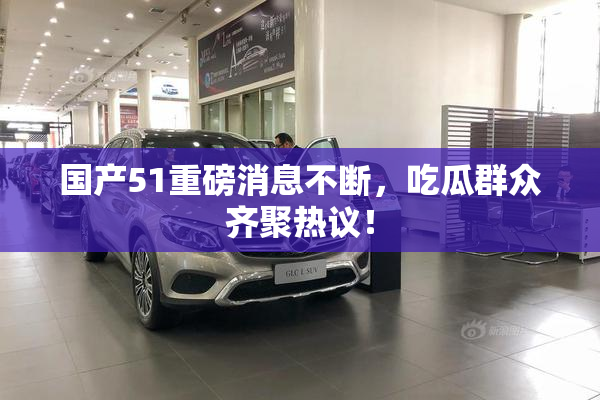 国产51重磅消息不断，吃瓜群众齐聚热议！