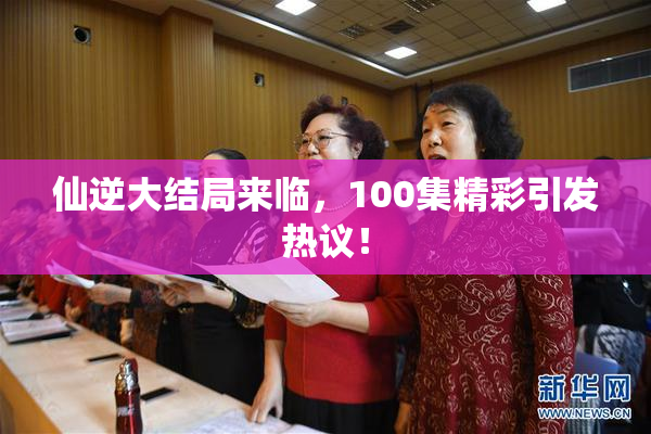 仙逆大结局来临，100集精彩引发热议！