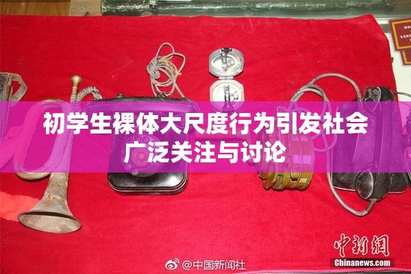 初学生裸体大尺度行为引发社会广泛关注与讨论