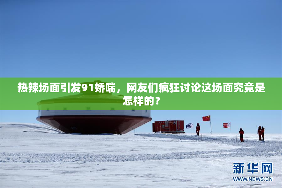 热辣场面引发91娇喘，网友们疯狂讨论这场面究竟是怎样的？