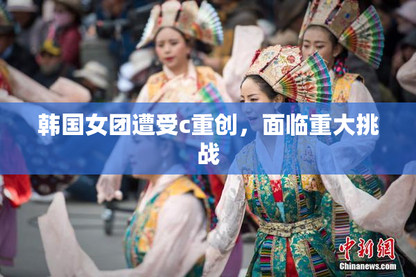 韩国女团遭受c重创，面临重大挑战