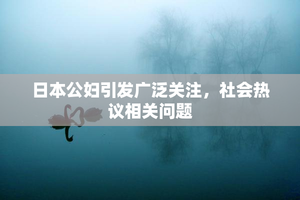 日本公妇引发广泛关注，社会热议相关问题