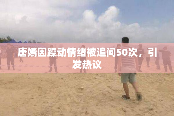 唐嫣因躁动情绪被追问50次，引发热议