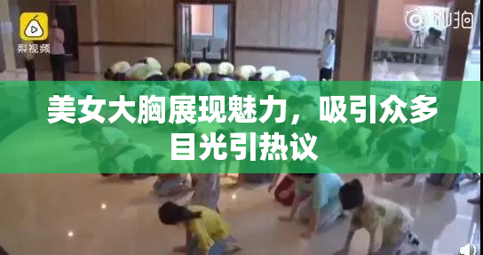 美女大胸展现魅力，吸引众多目光引热议