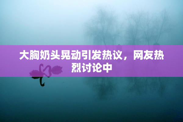 大胸奶头晃动引发热议，网友热烈讨论中
