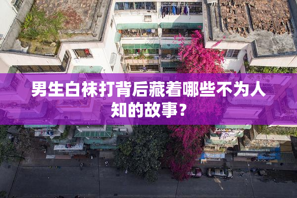 男生白袜打背后藏着哪些不为人知的故事？