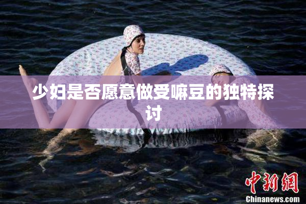 少妇是否愿意做受嘛豆的独特探讨