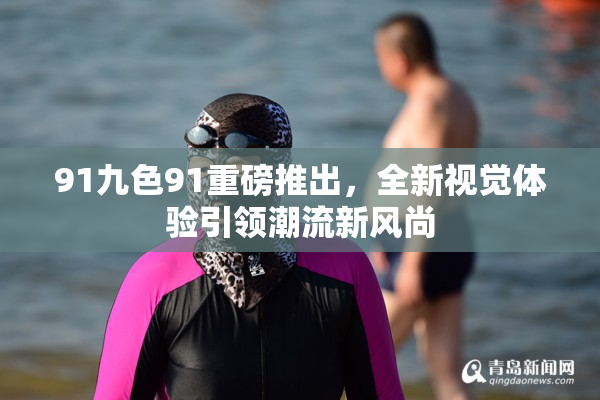 91九色91重磅推出，全新视觉体验引领潮流新风尚